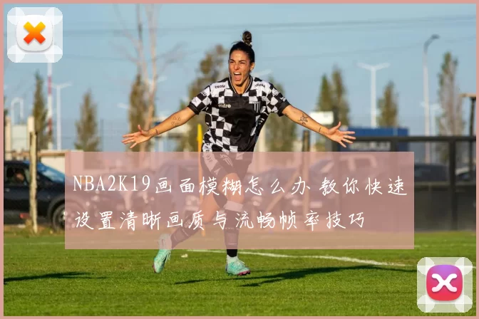NBA2K19画面模糊怎么办 教你快速设置清晰画质与流畅帧率技巧
