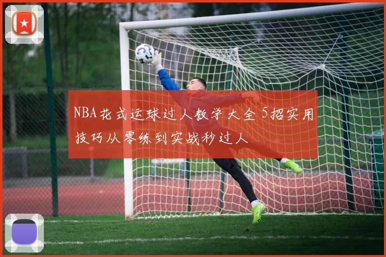 NBA花式运球过人教学大全 5招实用技巧从零练到实战秒过人