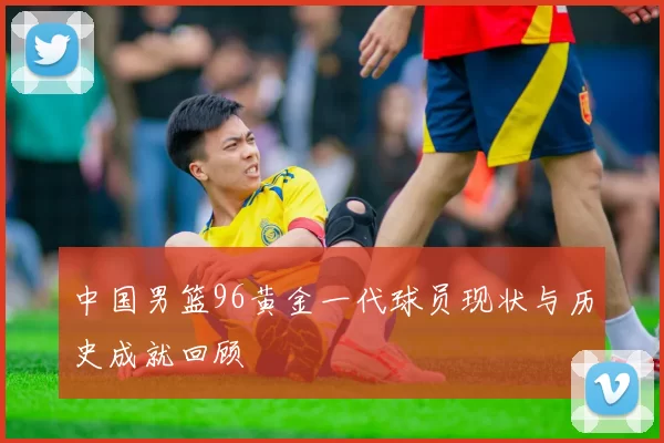 中国男篮96黄金一代球员现状与历史成就回顾