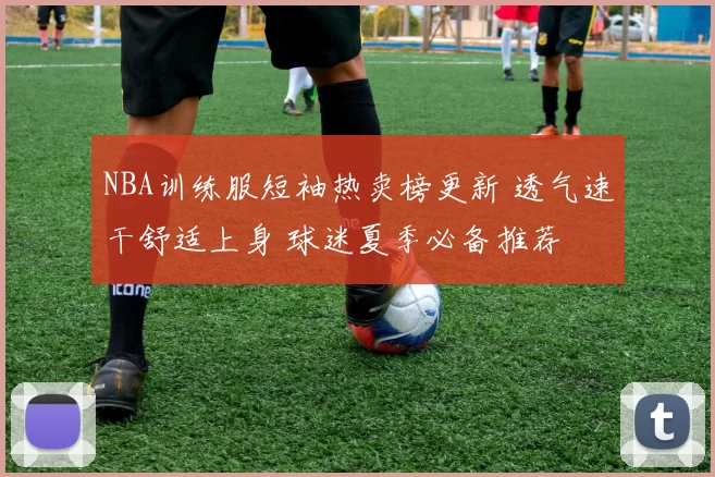 NBA训练服短袖热卖榜更新 透气速干舒适上身 球迷夏季必备推荐