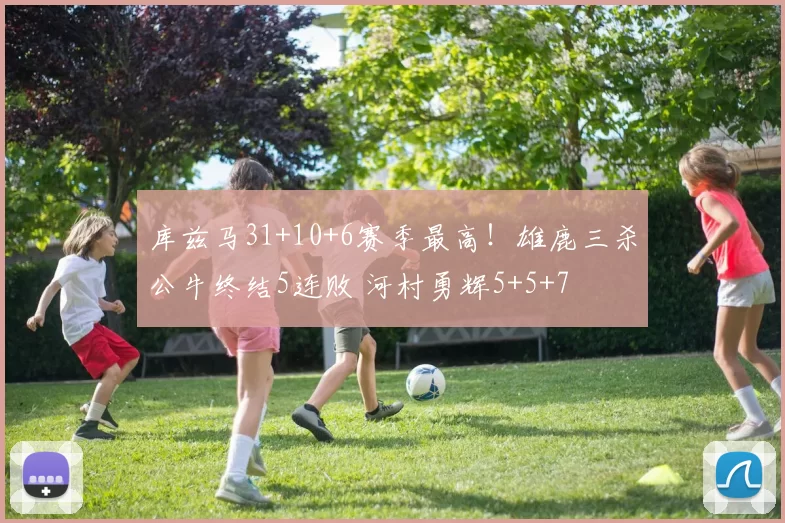 库兹马31+10+6赛季最高！雄鹿三杀公牛终结5连败 河村勇辉5+5+7