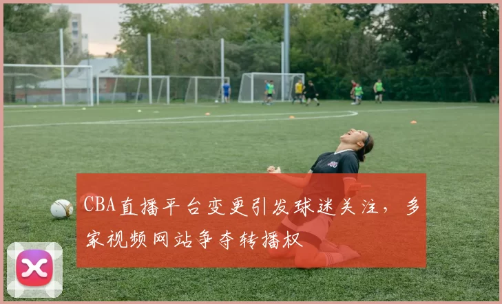 CBA直播平台变更引发球迷关注，多家视频网站争夺转播权