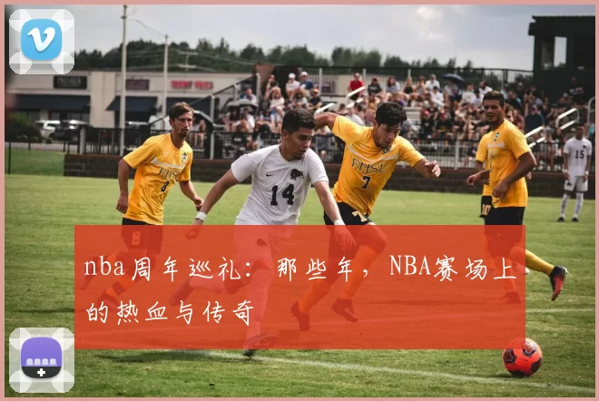 nba周年巡礼：那些年，NBA赛场上的热血与传奇