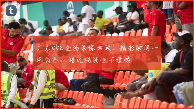 广东cba全场录像回放！精彩瞬间一网打尽，错过现场也不遗憾