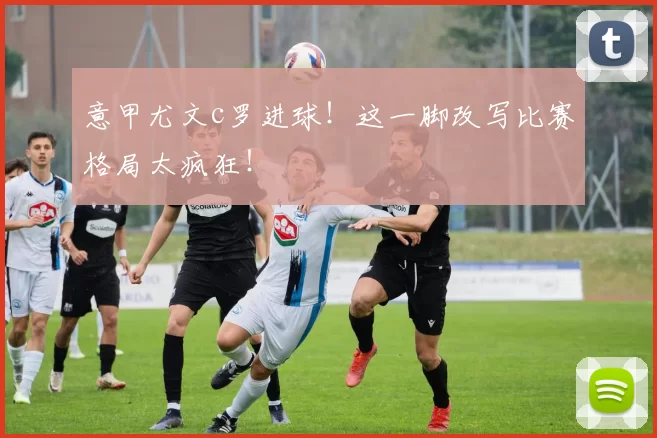 意甲尤文c罗进球！这一脚改写比赛格局太疯狂！