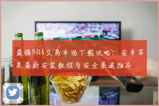 最强NBA交易市场下载攻略：安卓苹果最新安装教程与安全渠道推荐