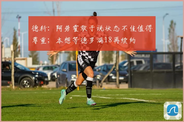 德科：阿劳霍敢于说状态不佳值得尊重；本想等德罗满18再续约