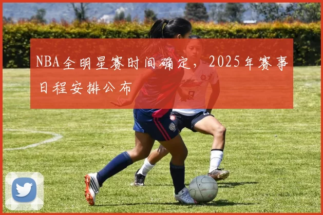 NBA全明星赛时间确定，2025年赛事日程安排公布