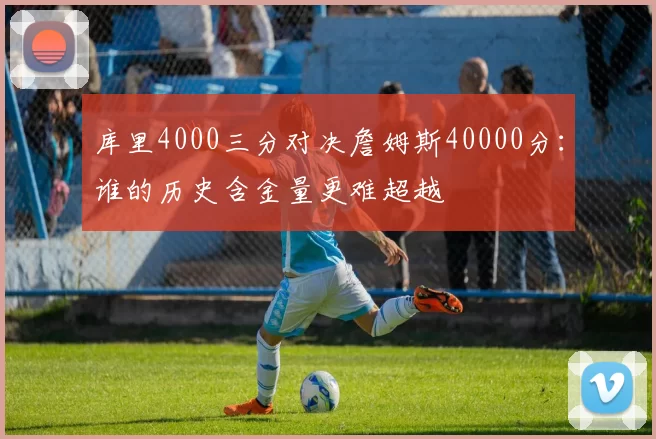 库里4000三分对决詹姆斯40000分：谁的历史含金量更难超越
