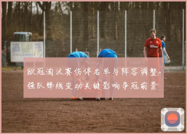 欧冠淘汰赛伤停名单与阵容调整，强队锋线变动关键影响争冠前景