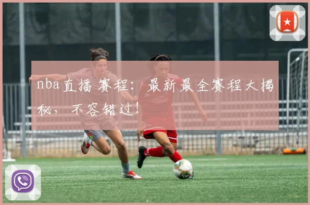 nba直播 赛程：最新最全赛程大揭秘，不容错过！
