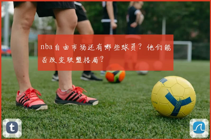 nba自由市场还有哪些球员？他们能否改变联盟格局？