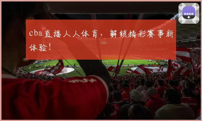 cba直播人人体育,解锁精彩赛事新体验!