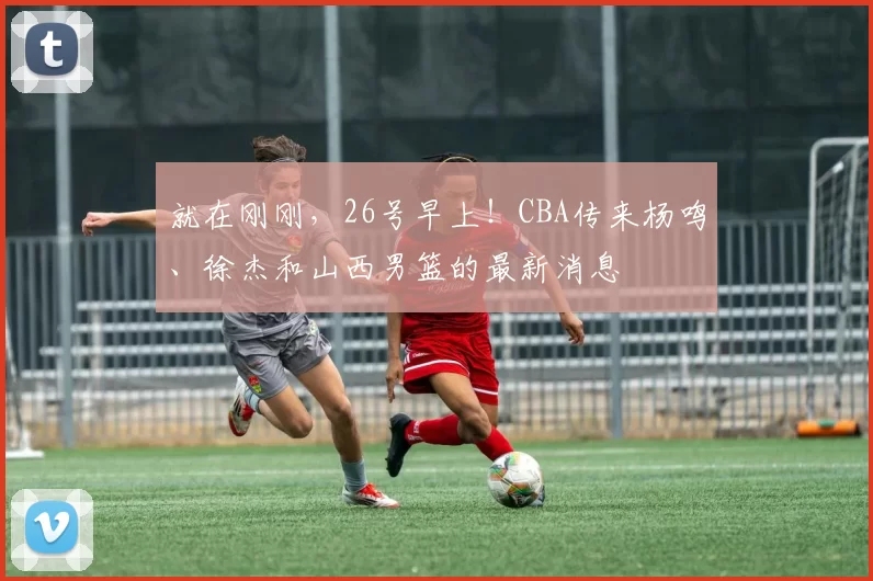就在刚刚，26号早上！CBA传来杨鸣、徐杰和山西男篮的最新消息