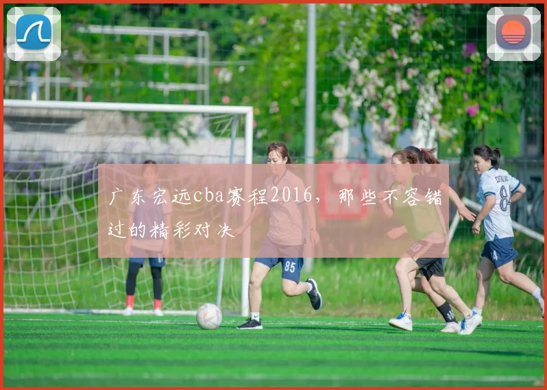 广东宏远cba赛程2016，那些不容错过的精彩对决