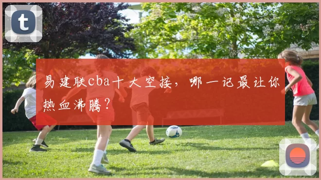 易建联cba十大空接，哪一记最让你热血沸腾？