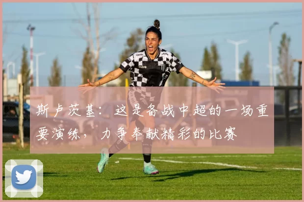 斯卢茨基：这是备战中超的一场重要演练，力争奉献精彩的比赛