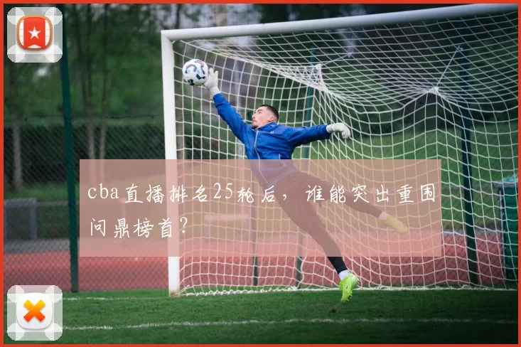 cba直播排名25轮后,谁能突出重围问鼎榜首?