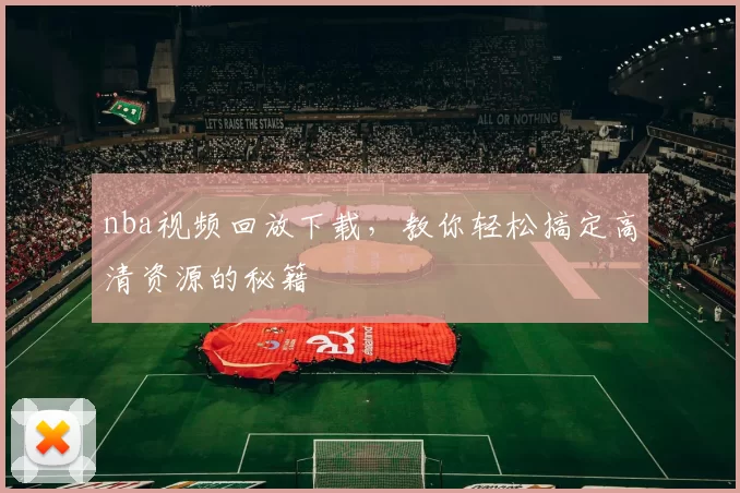 nba视频回放下载，教你轻松搞定高清资源的秘籍