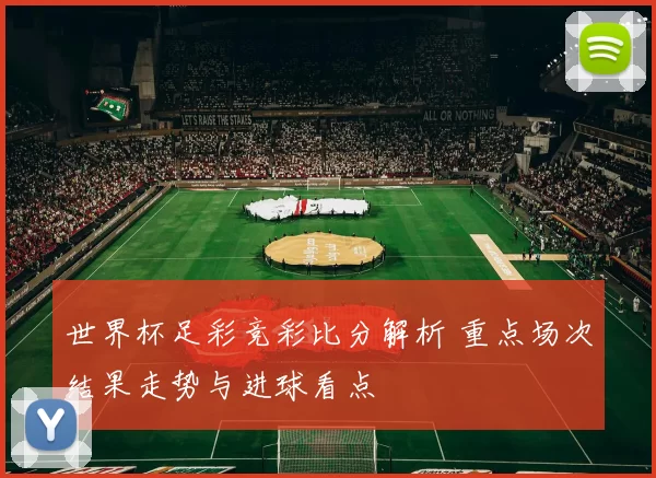 世界杯足彩竞彩比分解析 重点场次结果走势与进球看点
