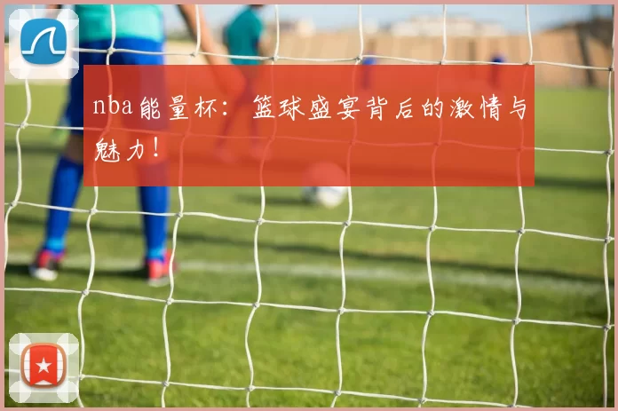 nba能量杯：篮球盛宴背后的激情与魅力！