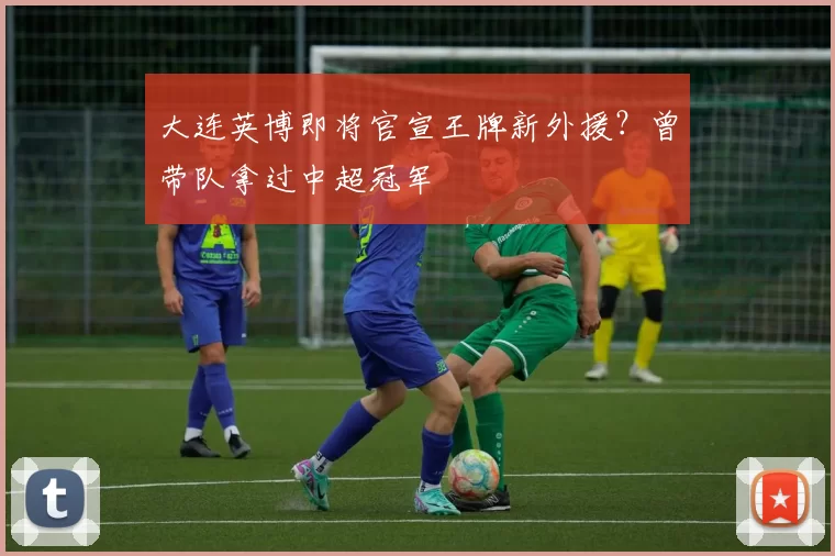 大连英博即将官宣王牌新外援？曾带队拿过中超冠军