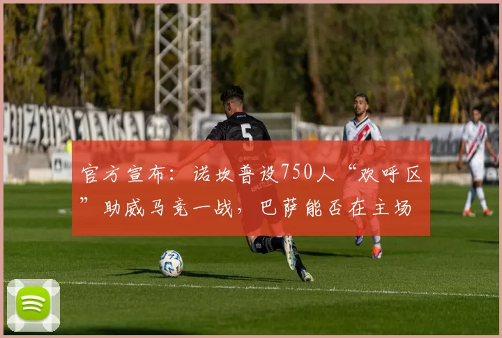 官方宣布：诺坎普设750人“欢呼区”助威马竞一战，巴萨能否在主场上演逆转？