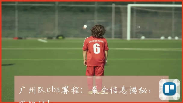 广州队cba赛程：最全信息揭秘，不容错过！