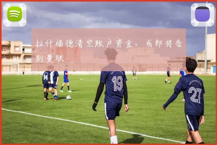 拉什福德清空账户资金，或即将告别曼联