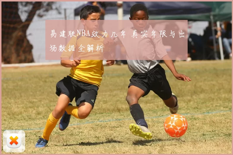 易建联NBA效力几年 真实年限与出场数据全解析