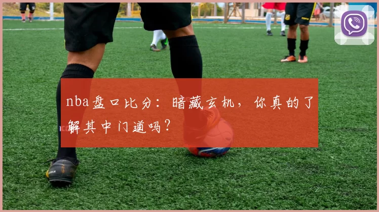 nba盘口比分：暗藏玄机，你真的了解其中门道吗？