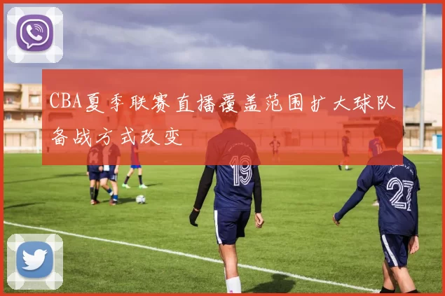 CBA夏季联赛直播覆盖范围扩大球队备战方式改变