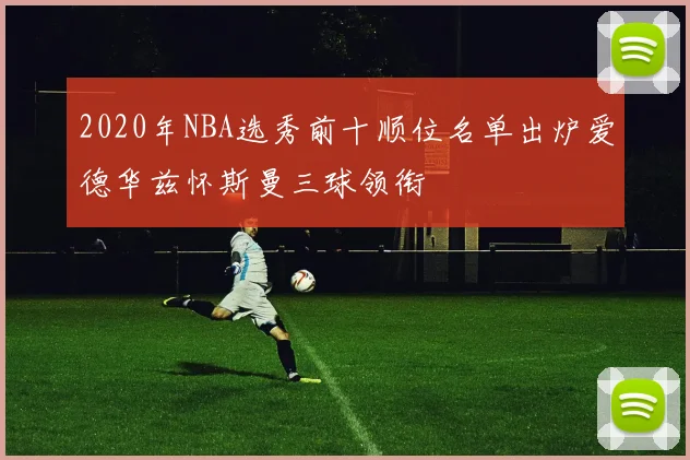 2020年NBA选秀前十顺位名单出炉爱德华兹怀斯曼三球领衔