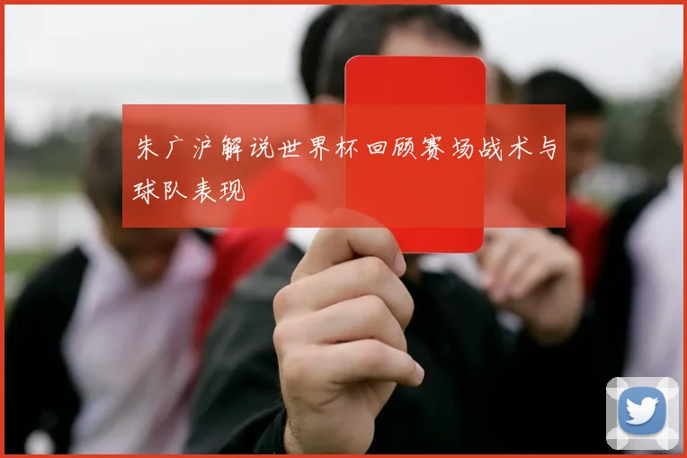 朱广沪解说世界杯回顾赛场战术与球队表现