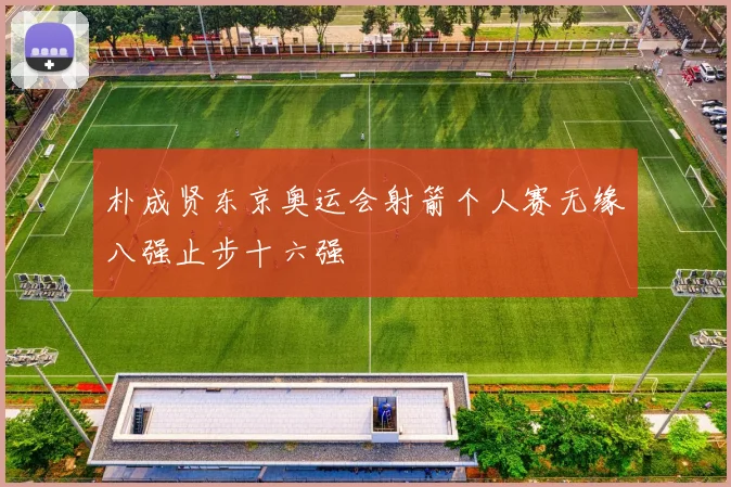 朴成贤东京奥运会射箭个人赛无缘八强止步十六强