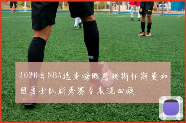 2020年NBA选秀榜眼詹姆斯怀斯曼加盟勇士队新秀赛季表现回顾